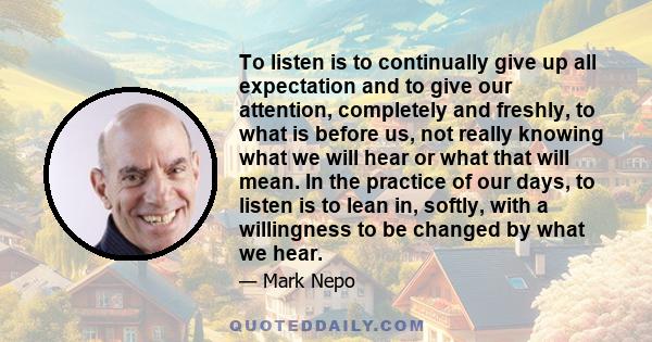 To listen is to continually give up all expectation and to give our attention, completely and freshly, to what is before us, not really knowing what we will hear or what that will mean. In the practice of our days, to