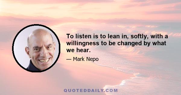 To listen is to lean in, softly, with a willingness to be changed by what we hear.