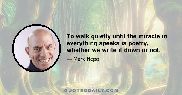 To walk quietly until the miracle in everything speaks is poetry, whether we write it down or not.