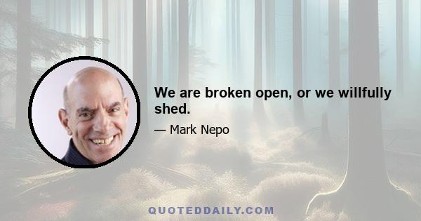 We are broken open, or we willfully shed.