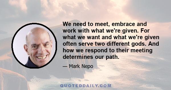 We need to meet, embrace and work with what we're given. For what we want and what we're given often serve two different gods. And how we respond to their meeting determines our path.