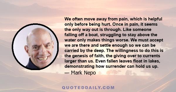 We often move away from pain, which is helpful only before being hurt. Once in pain, it seems the only way out is through. Like someone falling off a boat, struggling to stay above the water only makes things worse. We