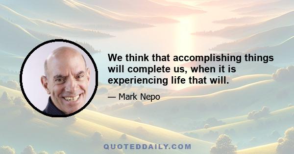 We think that accomplishing things will complete us, when it is experiencing life that will.