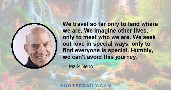 We travel so far only to land where we are. We imagine other lives, only to meet who we are. We seek out love in special ways, only to find everyone is special. Humbly, we can't avoid this journey.