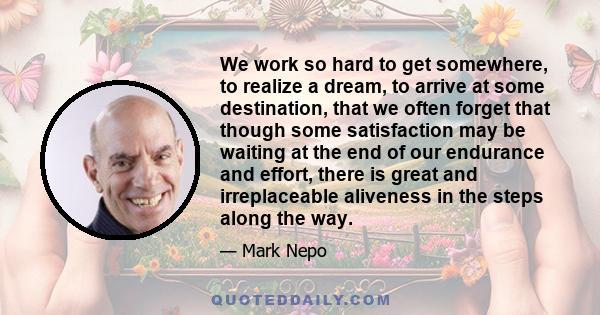 We work so hard to get somewhere, to realize a dream, to arrive at some destination, that we often forget that though some satisfaction may be waiting at the end of our endurance and effort, there is great and