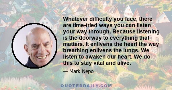 Whatever difficulty you face, there are time-tried ways you can listen your way through. Because listening is the doorway to everything that matters. It enlivens the heart the way breathing enlivens the lungs. We listen 