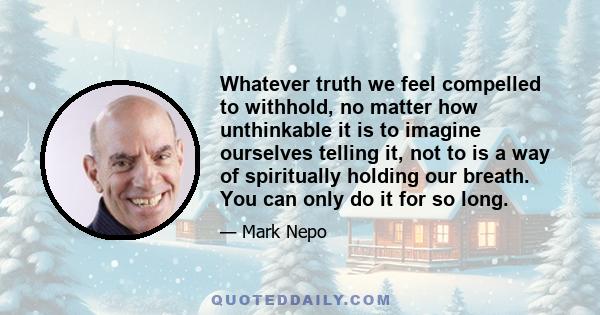 Whatever truth we feel compelled to withhold, no matter how unthinkable it is to imagine ourselves telling it, not to is a way of spiritually holding our breath. You can only do it for so long.