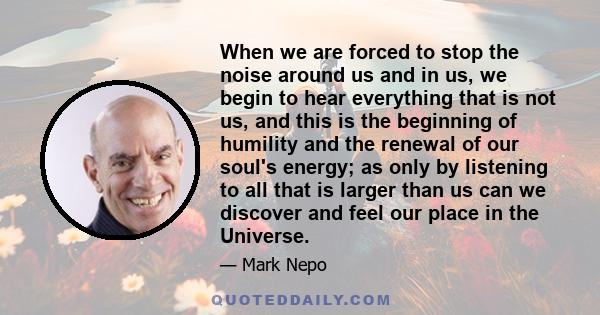 When we are forced to stop the noise around us and in us, we begin to hear everything that is not us, and this is the beginning of humility and the renewal of our soul's energy; as only by listening to all that is