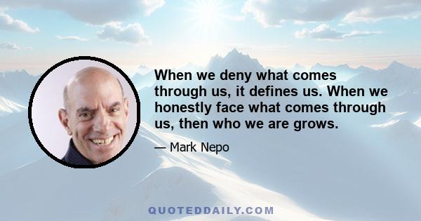 When we deny what comes through us, it defines us. When we honestly face what comes through us, then who we are grows.