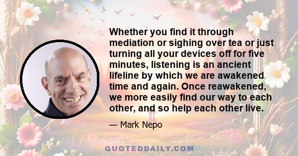 Whether you find it through mediation or sighing over tea or just turning all your devices off for five minutes, listening is an ancient lifeline by which we are awakened time and again. Once reawakened, we more easily