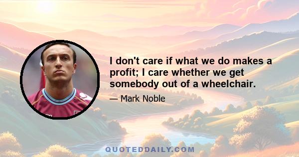 I don't care if what we do makes a profit; I care whether we get somebody out of a wheelchair.