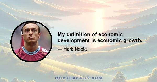 My definition of economic development is economic growth.