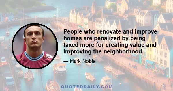 People who renovate and improve homes are penalized by being taxed more for creating value and improving the neighborhood.