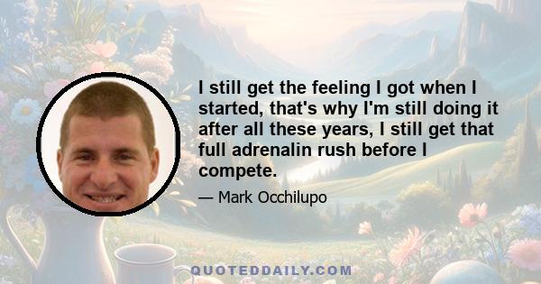 I still get the feeling I got when I started, that's why I'm still doing it after all these years, I still get that full adrenalin rush before I compete.