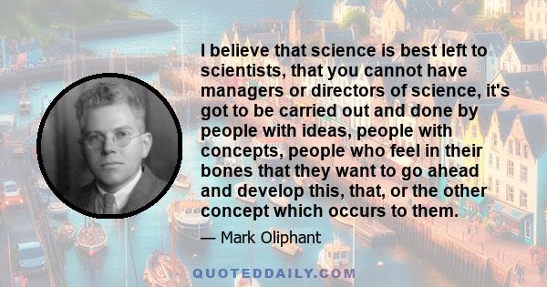 I believe that science is best left to scientists, that you cannot have managers or directors of science, it's got to be carried out and done by people with ideas, people with concepts, people who feel in their bones