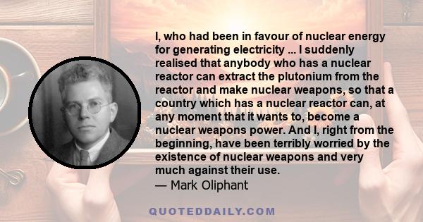 I, who had been in favour of nuclear energy for generating electricity ... I suddenly realised that anybody who has a nuclear reactor can extract the plutonium from the reactor and make nuclear weapons, so that a