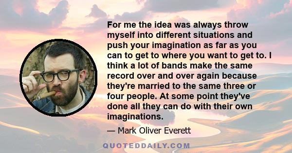 For me the idea was always throw myself into different situations and push your imagination as far as you can to get to where you want to get to. I think a lot of bands make the same record over and over again because