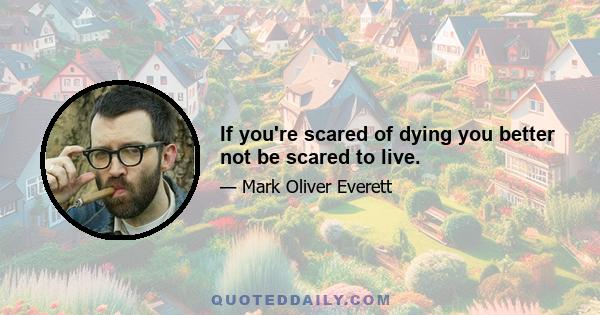 If you're scared of dying you better not be scared to live.