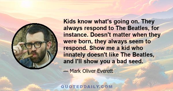 Kids know what's going on. They always respond to The Beatles, for instance. Doesn't matter when they were born, they always seem to respond. Show me a kid who innately doesn't like The Beatles, and I'll show you a bad