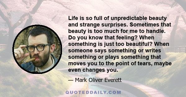 Life is so full of unpredictable beauty and strange surprises. Sometimes that beauty is too much for me to handle. Do you know that feeling? When something is just too beautiful? When someone says something or writes