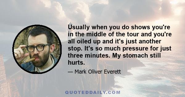 Usually when you do shows you're in the middle of the tour and you're all oiled up and it's just another stop. It's so much pressure for just three minutes. My stomach still hurts.