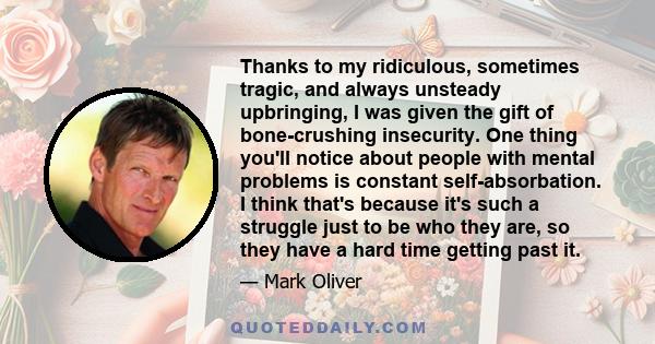 Thanks to my ridiculous, sometimes tragic, and always unsteady upbringing, I was given the gift of bone-crushing insecurity. One thing you'll notice about people with mental problems is constant self-absorbation. I