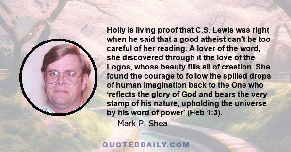 Holly is living proof that C.S. Lewis was right when he said that a good atheist can't be too careful of her reading. A lover of the word, she discovered through it the love of the Logos, whose beauty fills all of