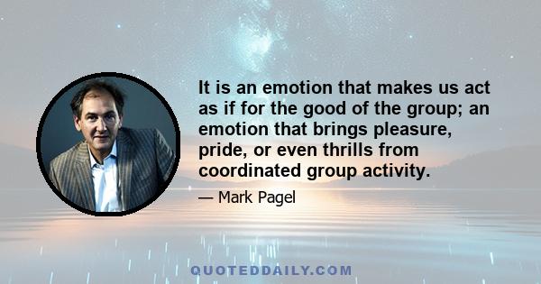 It is an emotion that makes us act as if for the good of the group; an emotion that brings pleasure, pride, or even thrills from coordinated group activity.