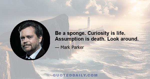 Be a sponge. Curiosity is life. Assumption is death. Look around.