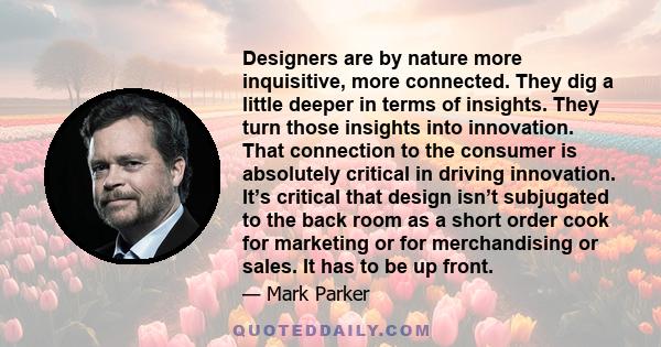 Designers are by nature more inquisitive, more connected. They dig a little deeper in terms of insights. They turn those insights into innovation. That connection to the consumer is absolutely critical in driving