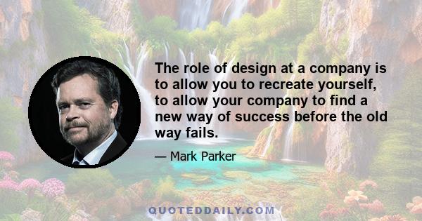 The role of design at a company is to allow you to recreate yourself, to allow your company to find a new way of success before the old way fails.