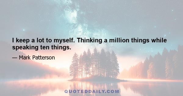 I keep a lot to myself. Thinking a million things while speaking ten things.