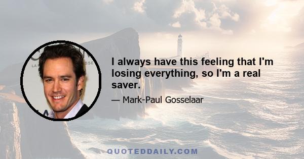 I always have this feeling that I'm losing everything, so I'm a real saver.