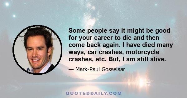 Some people say it might be good for your career to die and then come back again. I have died many ways, car crashes, motorcycle crashes, etc. But, I am still alive.