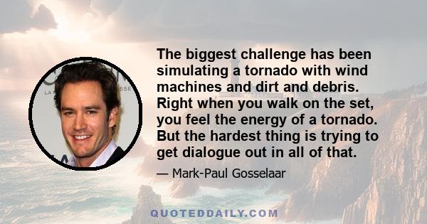 The biggest challenge has been simulating a tornado with wind machines and dirt and debris. Right when you walk on the set, you feel the energy of a tornado. But the hardest thing is trying to get dialogue out in all of 