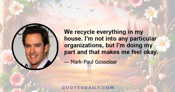 We recycle everything in my house. I'm not into any particular organizations, but I'm doing my part and that makes me feel okay.