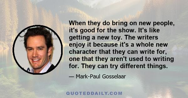 When they do bring on new people, it's good for the show. It's like getting a new toy. The writers enjoy it because it's a whole new character that they can write for, one that they aren't used to writing for. They can