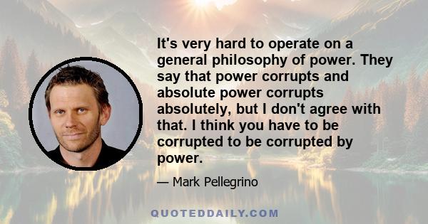 It's very hard to operate on a general philosophy of power. They say that power corrupts and absolute power corrupts absolutely, but I don't agree with that. I think you have to be corrupted to be corrupted by power.