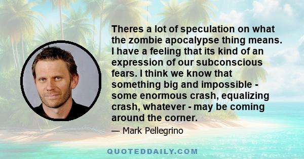 Theres a lot of speculation on what the zombie apocalypse thing means. I have a feeling that its kind of an expression of our subconscious fears. I think we know that something big and impossible - some enormous crash,