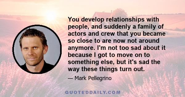 You develop relationships with people, and suddenly a family of actors and crew that you became so close to are now not around anymore. I'm not too sad about it because I got to move on to something else, but it's sad