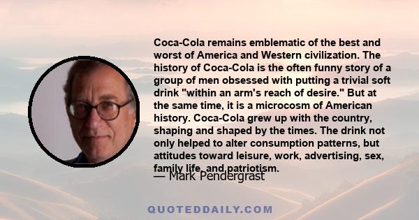 Coca-Cola remains emblematic of the best and worst of America and Western civilization. The history of Coca-Cola is the often funny story of a group of men obsessed with putting a trivial soft drink within an arm's