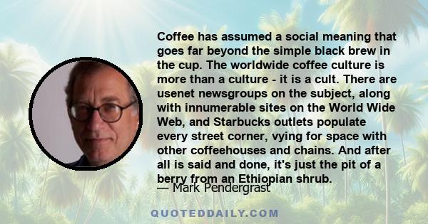 Coffee has assumed a social meaning that goes far beyond the simple black brew in the cup. The worldwide coffee culture is more than a culture - it is a cult. There are usenet newsgroups on the subject, along with