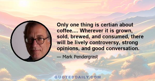 Only one thing is certian about coffee.... Wherever it is grown, sold, brewed, and consumed, there will be lively controversy, strong opinions, and good conversation.