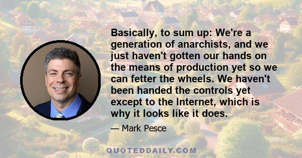 Basically, to sum up: We're a generation of anarchists, and we just haven't gotten our hands on the means of production yet so we can fetter the wheels. We haven't been handed the controls yet except to the Internet,