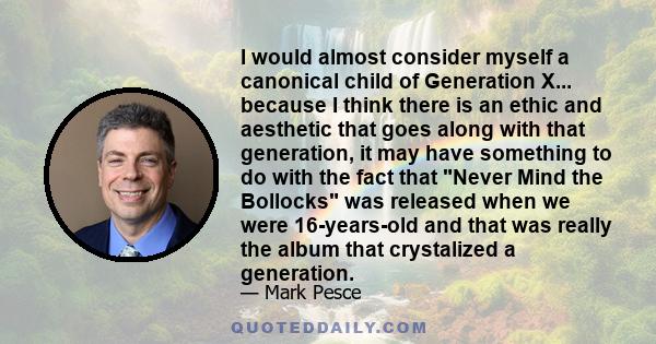 I would almost consider myself a canonical child of Generation X... because I think there is an ethic and aesthetic that goes along with that generation, it may have something to do with the fact that Never Mind the