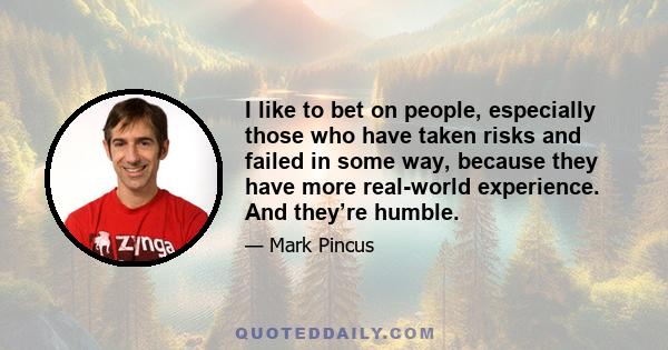 I like to bet on people, especially those who have taken risks and failed in some way, because they have more real-world experience. And they’re humble.