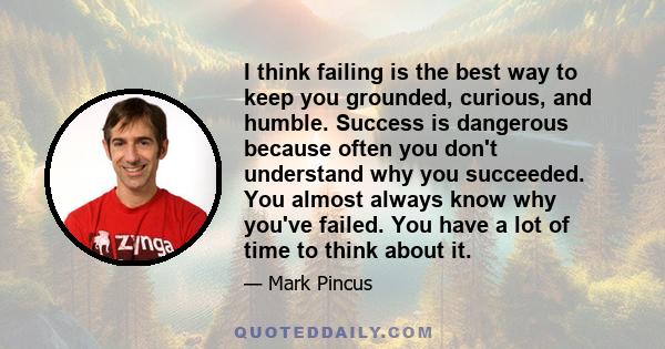 I think failing is the best way to keep you grounded, curious, and humble. Success is dangerous because often you don't understand why you succeeded. You almost always know why you've failed. You have a lot of time to