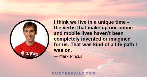 I think we live in a unique time - the verbs that make up our online and mobile lives haven't been completely invented or imagined for us. That was kind of a life path I was on.