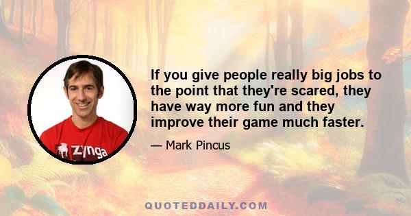 If you give people really big jobs to the point that they're scared, they have way more fun and they improve their game much faster.