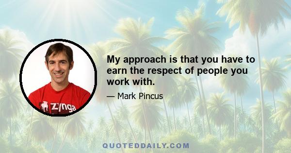 My approach is that you have to earn the respect of people you work with.